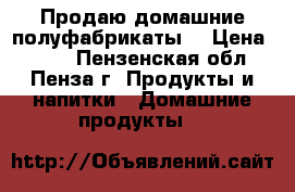 Продаю домашние полуфабрикаты  › Цена ­ 390 - Пензенская обл., Пенза г. Продукты и напитки » Домашние продукты   